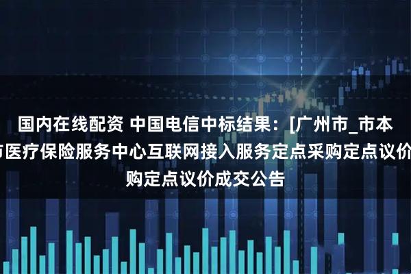 国内在线配资 中国电信中标结果：[广州市_市本级]广州市医疗保险服务中心互联网接入服务定点采购定点议价成交公告