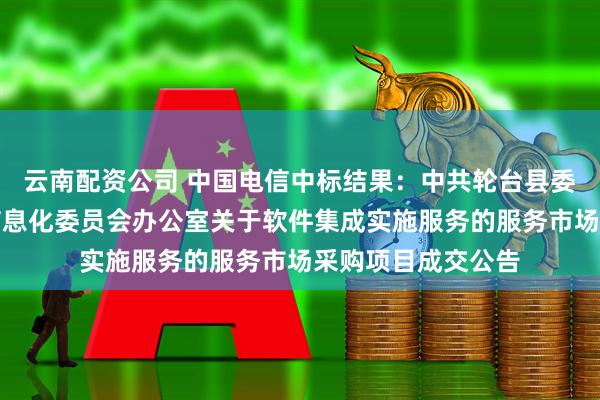 云南配资公司 中国电信中标结果：中共轮台县委员会网络安全和信息化委员会办公室关于软件集成实施服务的服务市场采购项目成交公告