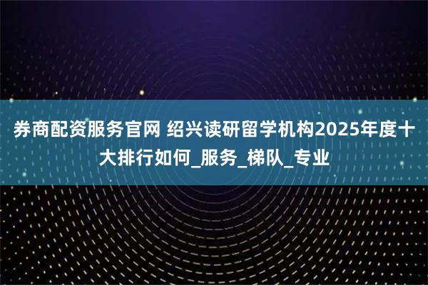 券商配资服务官网 绍兴读研留学机构2025年度十大排行如何_服务_梯队_专业
