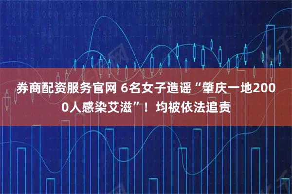 券商配资服务官网 6名女子造谣“肇庆一地2000人感染艾滋”！均被依法追责