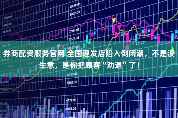 券商配资服务官网 全国理发店陷入倒闭潮，不是没生意，是你把顾客“劝退”了！