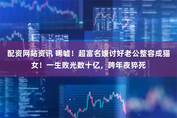 配资网站资讯 唏嘘！超富名媛讨好老公整容成猫女！一生败光数十亿，跨年夜猝死