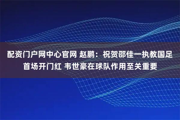 配资门户网中心官网 赵鹏：祝贺邵佳一执教国足首场开门红 韦世豪在球队作用至关重要